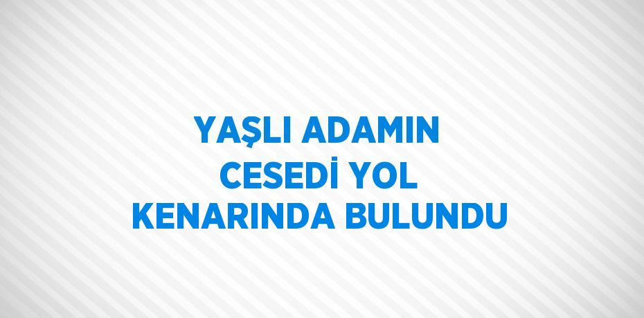 YAŞLI ADAMIN CESEDİ YOL KENARINDA BULUNDU