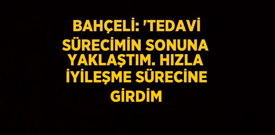 BAHÇELİ: 'TEDAVİ SÜRECİMİN SONUNA YAKLAŞTIM. HIZLA İYİLEŞME SÜRECİNE GİRDİM