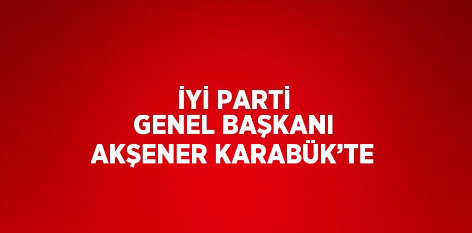 İYİ PARTİ GENEL BAŞKANI AKŞENER KARABÜK’TE