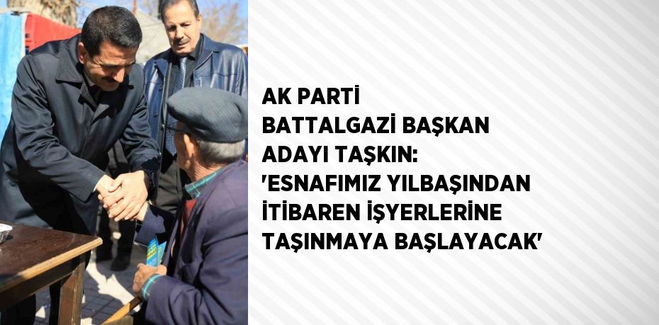 AK PARTİ BATTALGAZİ BAŞKAN ADAYI TAŞKIN: 'ESNAFIMIZ YILBAŞINDAN İTİBAREN İŞYERLERİNE TAŞINMAYA BAŞLAYACAK'