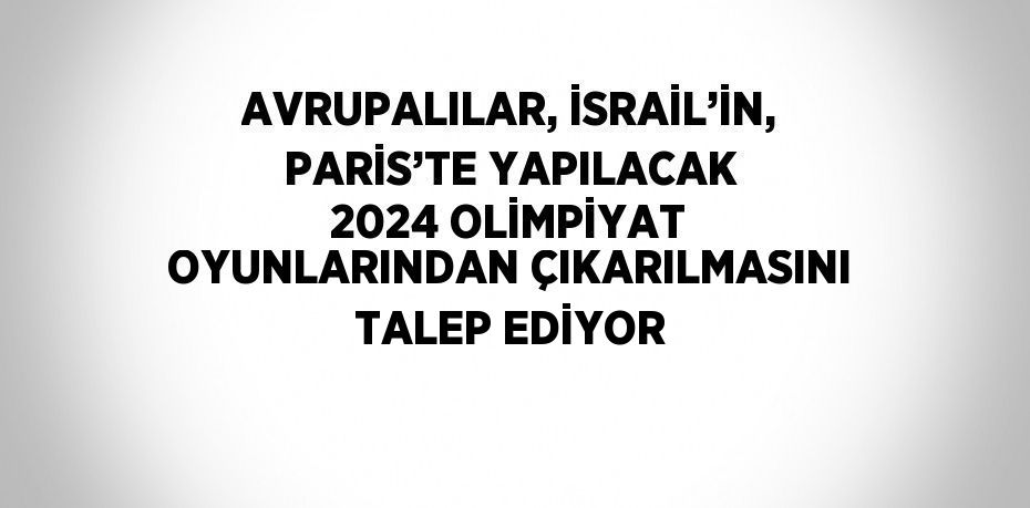AVRUPALILAR, İSRAİL’İN, PARİS’TE YAPILACAK 2024 OLİMPİYAT OYUNLARINDAN ÇIKARILMASINI TALEP EDİYOR