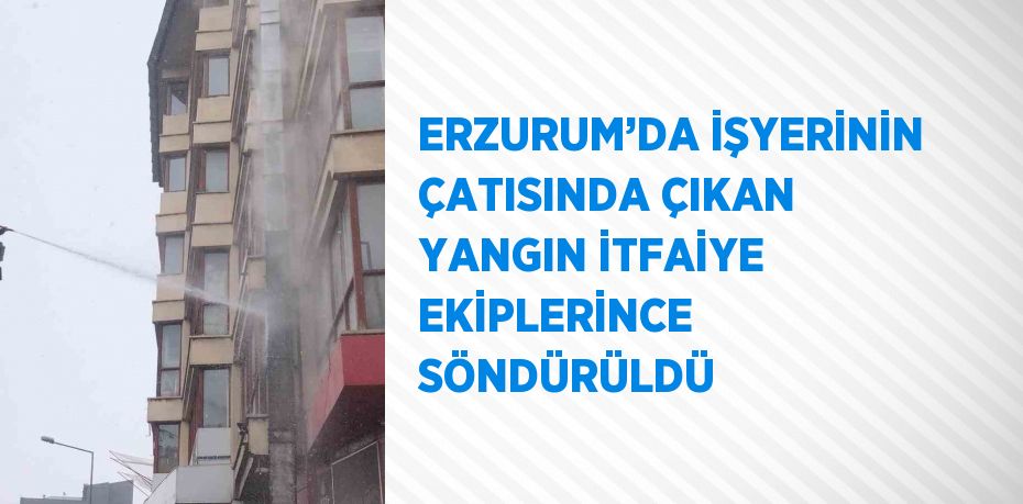 ERZURUM’DA İŞYERİNİN ÇATISINDA ÇIKAN YANGIN İTFAİYE EKİPLERİNCE SÖNDÜRÜLDÜ
