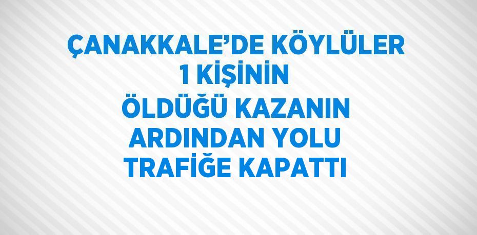 ÇANAKKALE’DE KÖYLÜLER 1 KİŞİNİN ÖLDÜĞÜ KAZANIN ARDINDAN YOLU TRAFİĞE KAPATTI