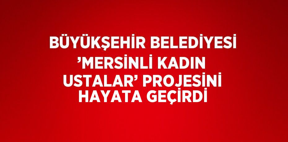 BÜYÜKŞEHİR BELEDİYESİ ’MERSİNLİ KADIN USTALAR’ PROJESİNİ HAYATA GEÇİRDİ