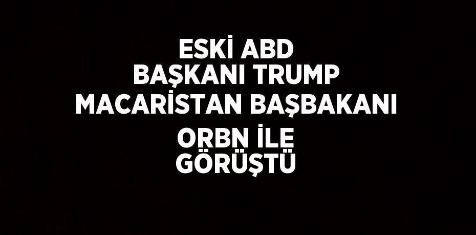ESKİ ABD BAŞKANI TRUMP MACARİSTAN BAŞBAKANI ORBN İLE GÖRÜŞTÜ