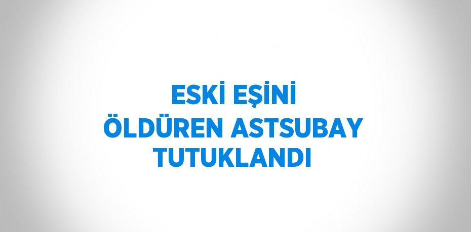 ESKİ EŞİNİ ÖLDÜREN ASTSUBAY TUTUKLANDI