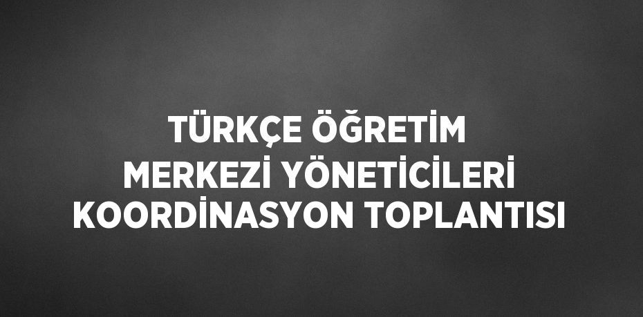 TÜRKÇE ÖĞRETİM MERKEZİ YÖNETİCİLERİ KOORDİNASYON TOPLANTISI