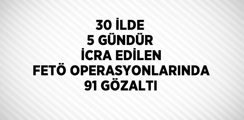 30 İLDE 5 GÜNDÜR İCRA EDİLEN FETÖ OPERASYONLARINDA 91 GÖZALTI