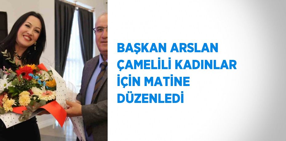 BAŞKAN ARSLAN ÇAMELİLİ KADINLAR İÇİN MATİNE DÜZENLEDİ