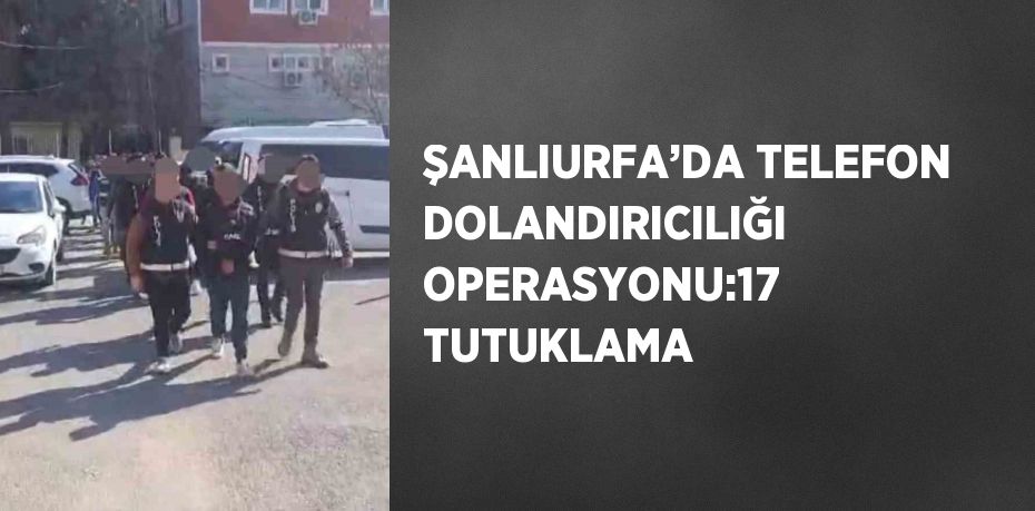 ŞANLIURFA’DA TELEFON DOLANDIRICILIĞI OPERASYONU:17 TUTUKLAMA