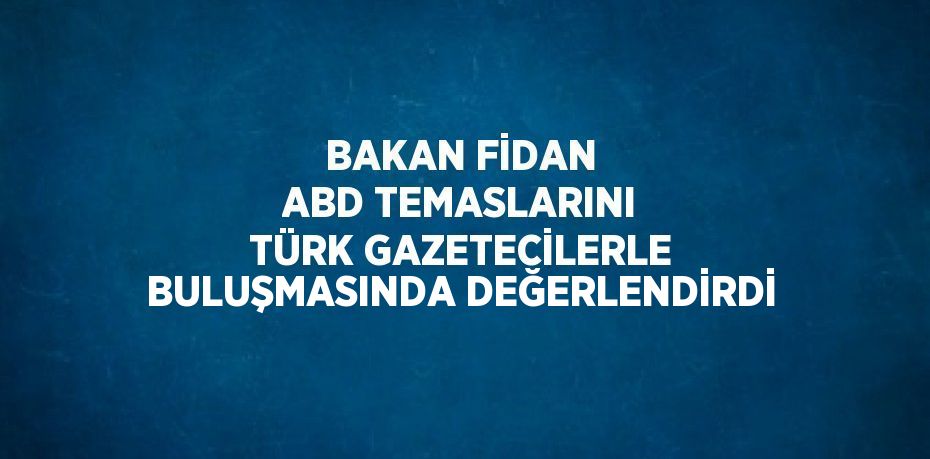 BAKAN FİDAN ABD TEMASLARINI TÜRK GAZETECİLERLE BULUŞMASINDA DEĞERLENDİRDİ