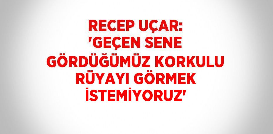 RECEP UÇAR: 'GEÇEN SENE GÖRDÜĞÜMÜZ KORKULU RÜYAYI GÖRMEK İSTEMİYORUZ'