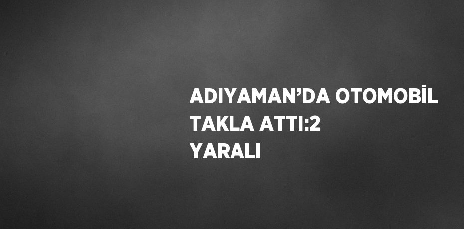 ADIYAMAN’DA OTOMOBİL TAKLA ATTI:2 YARALI