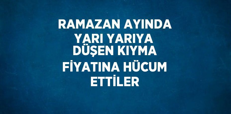 RAMAZAN AYINDA YARI YARIYA DÜŞEN KIYMA FİYATINA HÜCUM ETTİLER