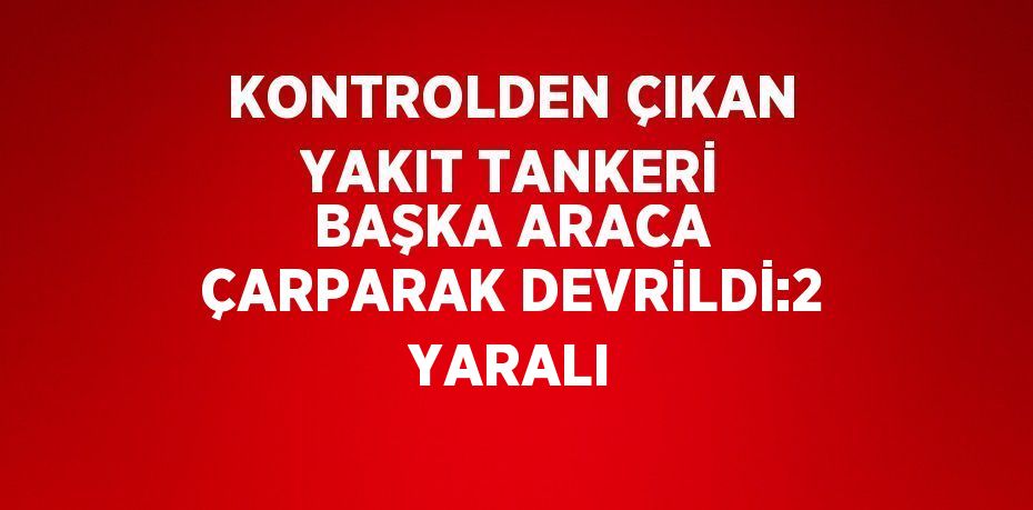 KONTROLDEN ÇIKAN YAKIT TANKERİ BAŞKA ARACA ÇARPARAK DEVRİLDİ:2 YARALI