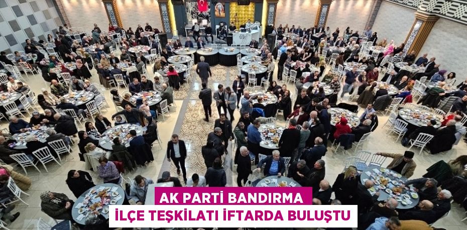 AK PARTİ BANDIRMA İLÇE TEŞKİLATI İFTARDA BULUŞTU