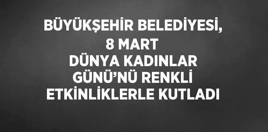 BÜYÜKŞEHİR BELEDİYESİ, 8 MART DÜNYA KADINLAR GÜNÜ’NÜ RENKLİ ETKİNLİKLERLE KUTLADI