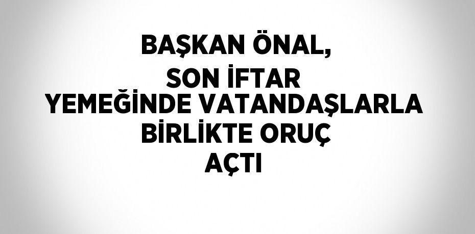 BAŞKAN ÖNAL, SON İFTAR YEMEĞİNDE VATANDAŞLARLA BİRLİKTE ORUÇ AÇTI