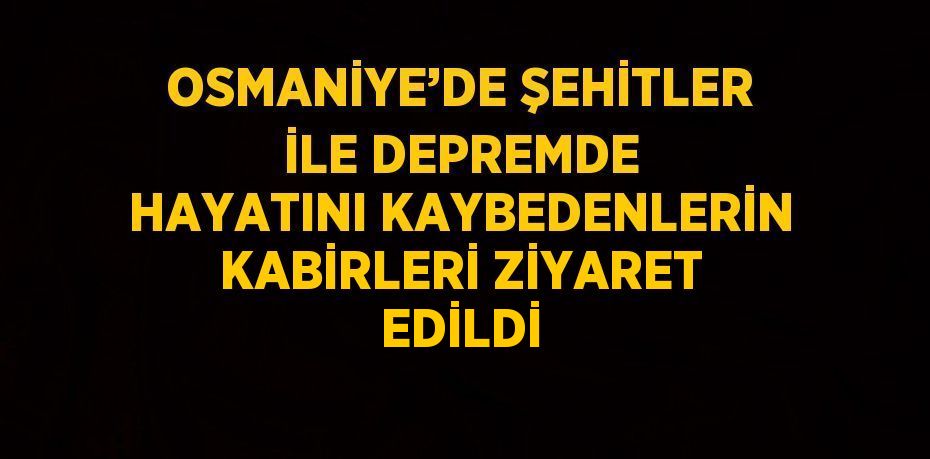OSMANİYE’DE ŞEHİTLER İLE DEPREMDE HAYATINI KAYBEDENLERİN KABİRLERİ ZİYARET EDİLDİ