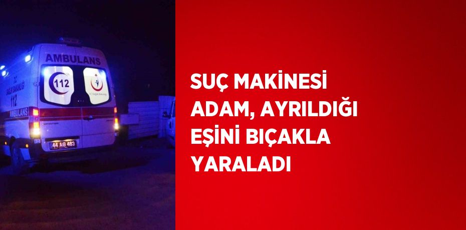 SUÇ MAKİNESİ ADAM, AYRILDIĞI EŞİNİ BIÇAKLA YARALADI