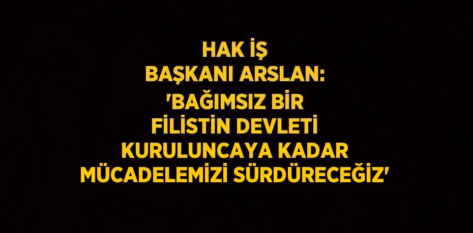 HAK İŞ BAŞKANI ARSLAN: 'BAĞIMSIZ BİR FİLİSTİN DEVLETİ KURULUNCAYA KADAR MÜCADELEMİZİ SÜRDÜRECEĞİZ'