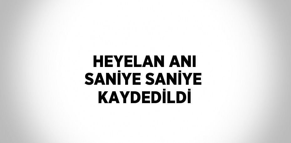 HEYELAN ANI SANİYE SANİYE KAYDEDİLDİ