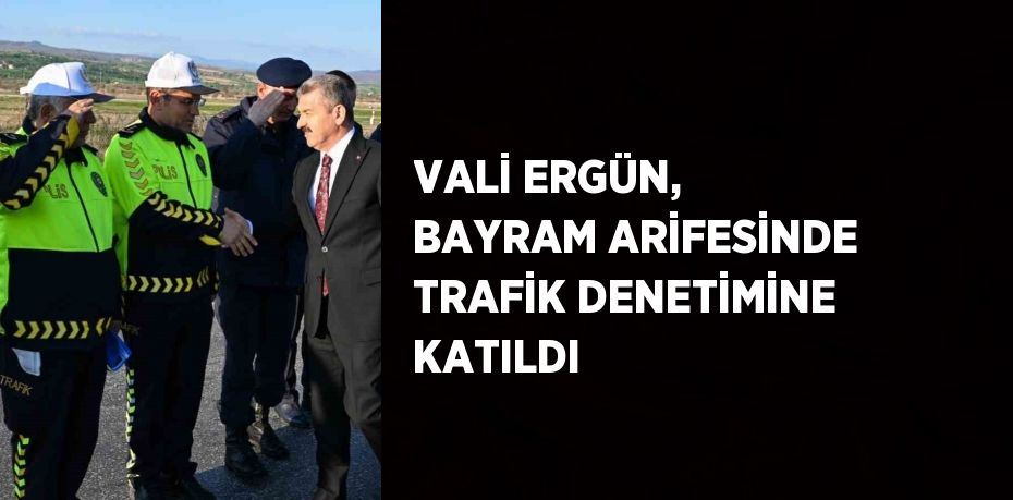VALİ ERGÜN, BAYRAM ARİFESİNDE TRAFİK DENETİMİNE KATILDI