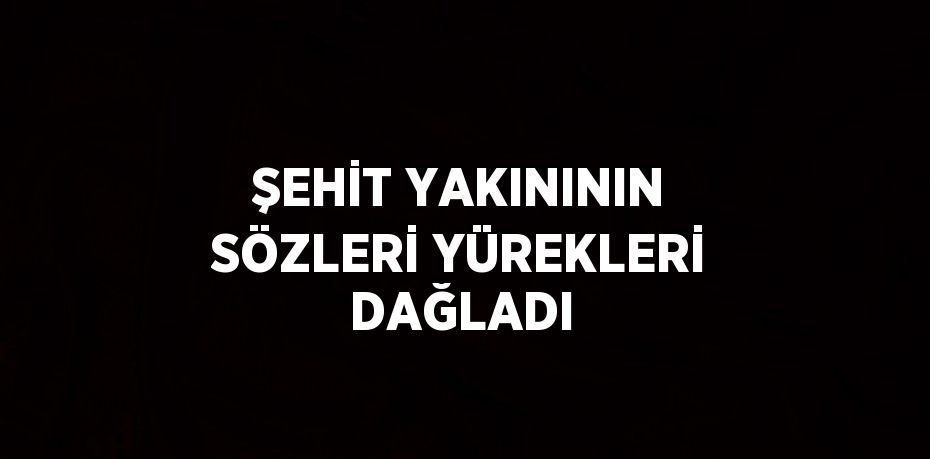 ŞEHİT YAKINININ SÖZLERİ YÜREKLERİ DAĞLADI