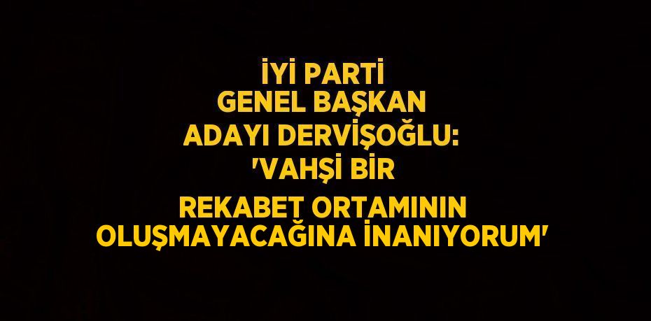 İYİ PARTİ GENEL BAŞKAN ADAYI DERVİŞOĞLU: 'VAHŞİ BİR REKABET ORTAMININ OLUŞMAYACAĞINA İNANIYORUM'