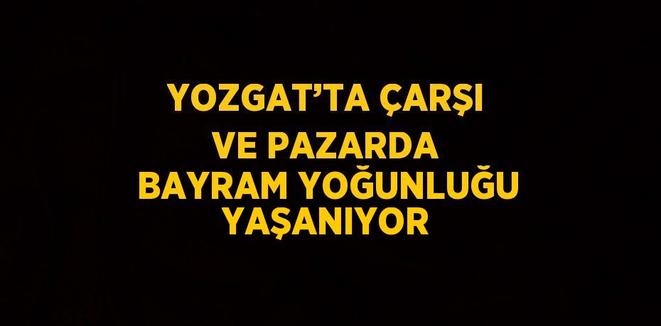 YOZGAT’TA ÇARŞI VE PAZARDA BAYRAM YOĞUNLUĞU YAŞANIYOR