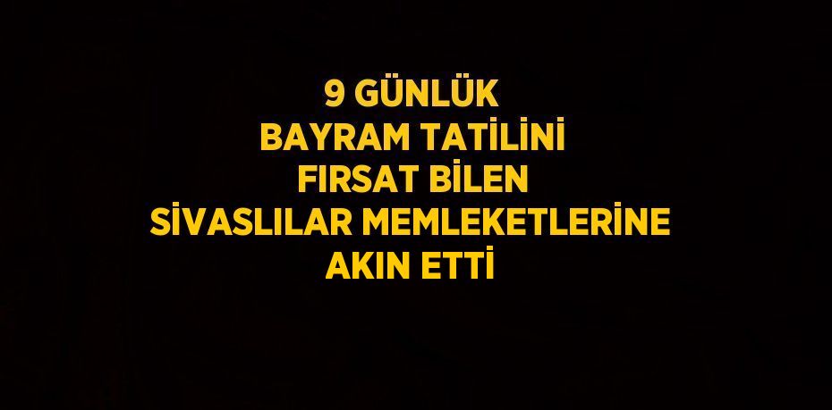 9 GÜNLÜK BAYRAM TATİLİNİ FIRSAT BİLEN SİVASLILAR MEMLEKETLERİNE AKIN ETTİ
