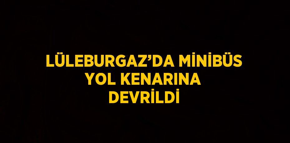 LÜLEBURGAZ’DA MİNİBÜS YOL KENARINA DEVRİLDİ