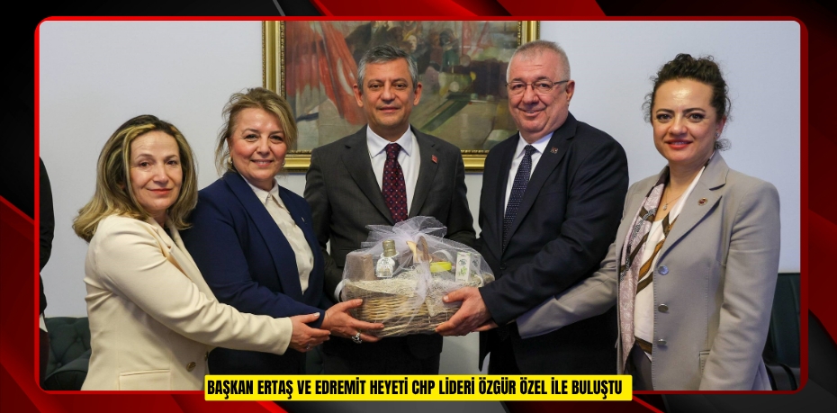 Başkan Ertaş ve Edremit heyeti CHP Lideri Özgür Özel ile buluştu