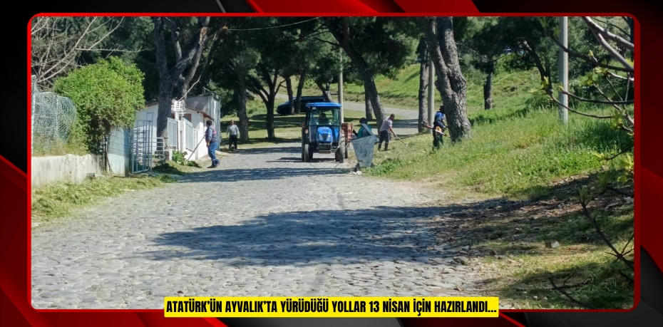 ATATÜRK’ÜN AYVALIK’TA YÜRÜDÜĞÜ YOLLAR 13 NİSAN İÇİN HAZIRLANDI…