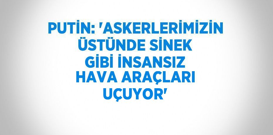 PUTİN: 'ASKERLERİMİZİN ÜSTÜNDE SİNEK GİBİ İNSANSIZ HAVA ARAÇLARI UÇUYOR'