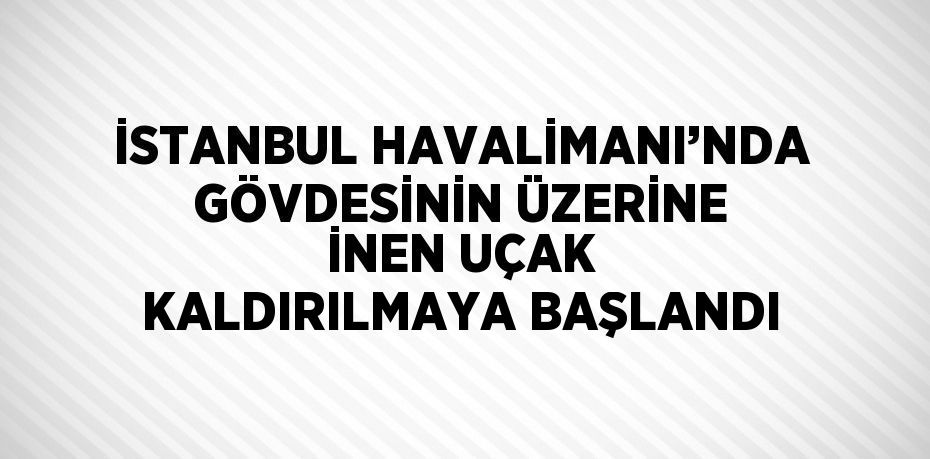 İSTANBUL HAVALİMANI’NDA GÖVDESİNİN ÜZERİNE İNEN UÇAK KALDIRILMAYA BAŞLANDI