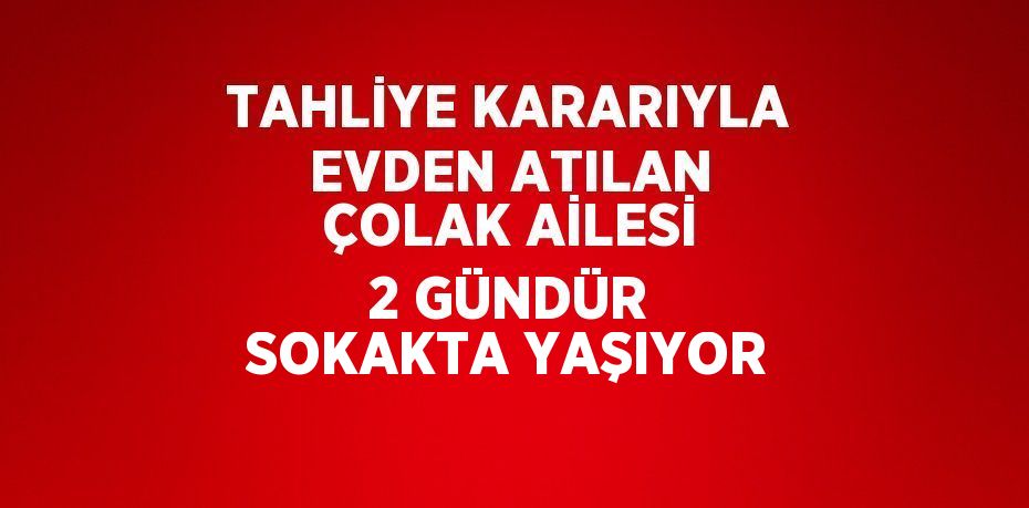 TAHLİYE KARARIYLA EVDEN ATILAN ÇOLAK AİLESİ 2 GÜNDÜR SOKAKTA YAŞIYOR