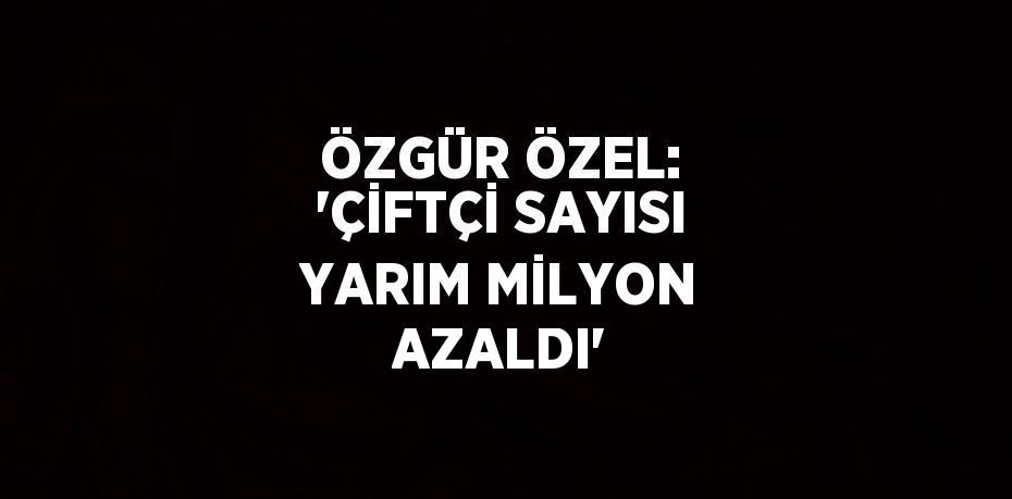 ÖZGÜR ÖZEL: 'ÇİFTÇİ SAYISI YARIM MİLYON AZALDI'