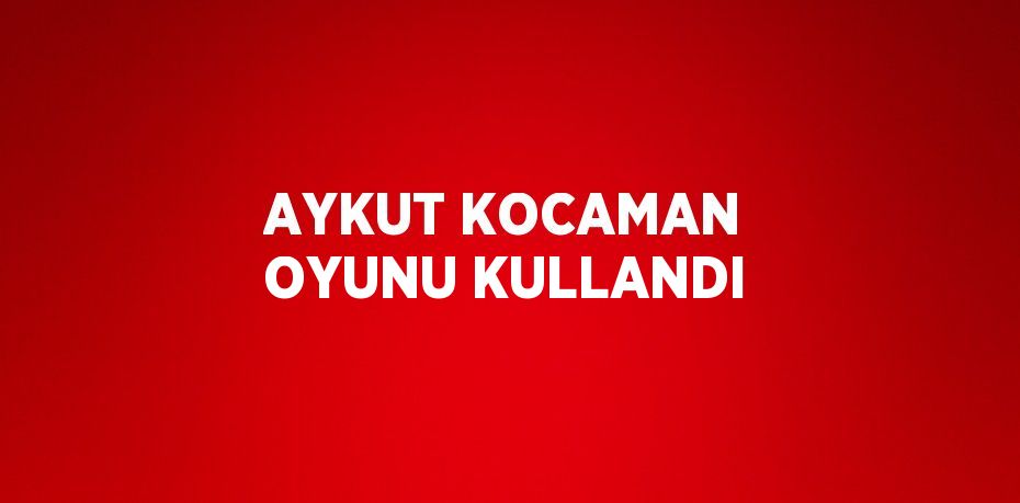 AYKUT KOCAMAN OYUNU KULLANDI