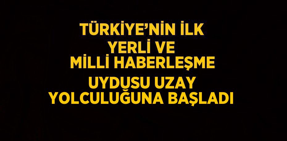 TÜRKİYE’NİN İLK YERLİ VE MİLLİ HABERLEŞME UYDUSU UZAY YOLCULUĞUNA BAŞLADI