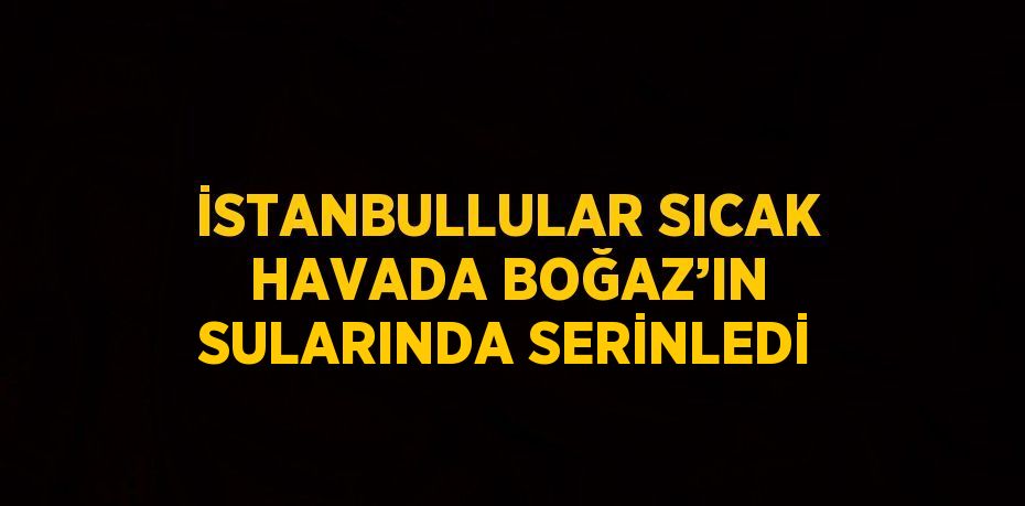 İSTANBULLULAR SICAK HAVADA BOĞAZ’IN SULARINDA SERİNLEDİ