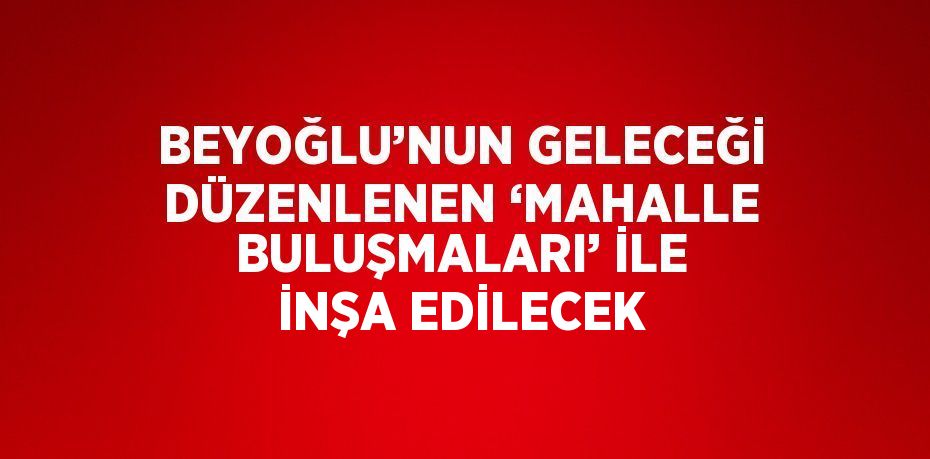 BEYOĞLU’NUN GELECEĞİ DÜZENLENEN ‘MAHALLE BULUŞMALARI’ İLE İNŞA EDİLECEK