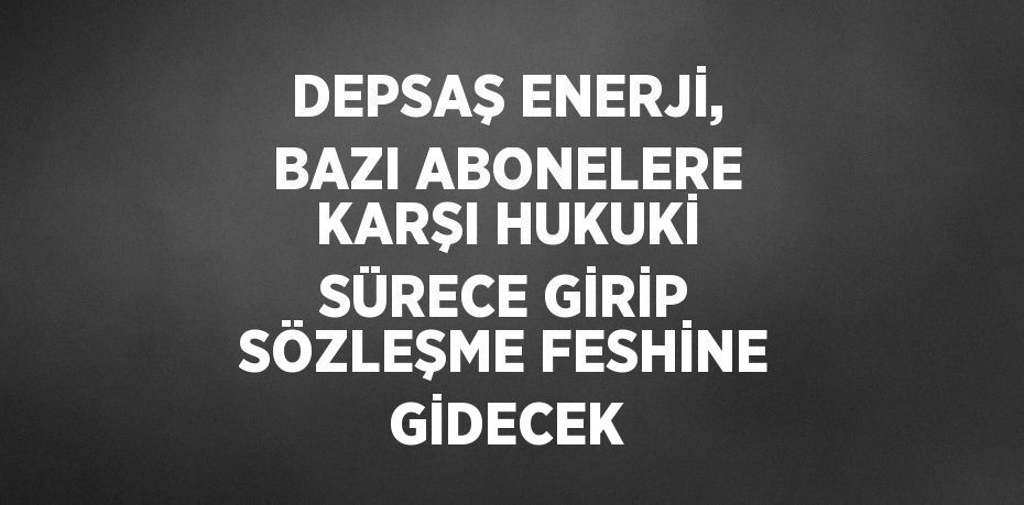 DEPSAŞ ENERJİ, BAZI ABONELERE KARŞI HUKUKİ SÜRECE GİRİP SÖZLEŞME FESHİNE GİDECEK