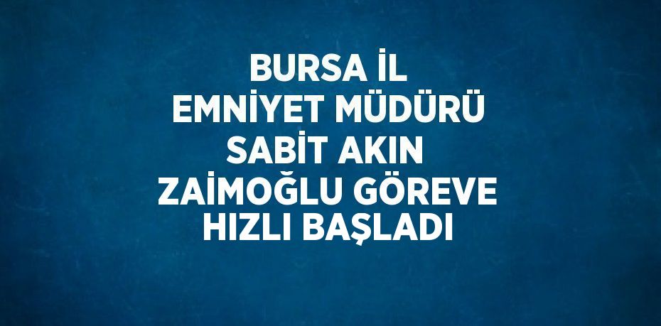 BURSA İL EMNİYET MÜDÜRÜ SABİT AKIN ZAİMOĞLU GÖREVE HIZLI BAŞLADI