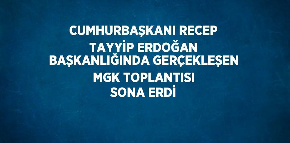 CUMHURBAŞKANI RECEP TAYYİP ERDOĞAN BAŞKANLIĞINDA GERÇEKLEŞEN MGK TOPLANTISI SONA ERDİ