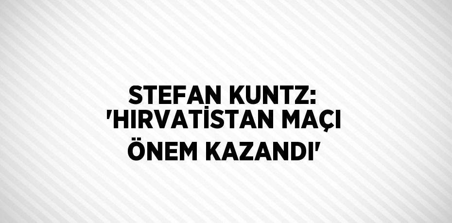 STEFAN KUNTZ: 'HIRVATİSTAN MAÇI ÖNEM KAZANDI'