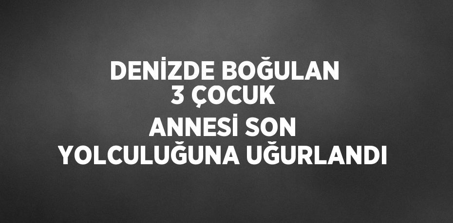 DENİZDE BOĞULAN 3 ÇOCUK ANNESİ SON YOLCULUĞUNA UĞURLANDI