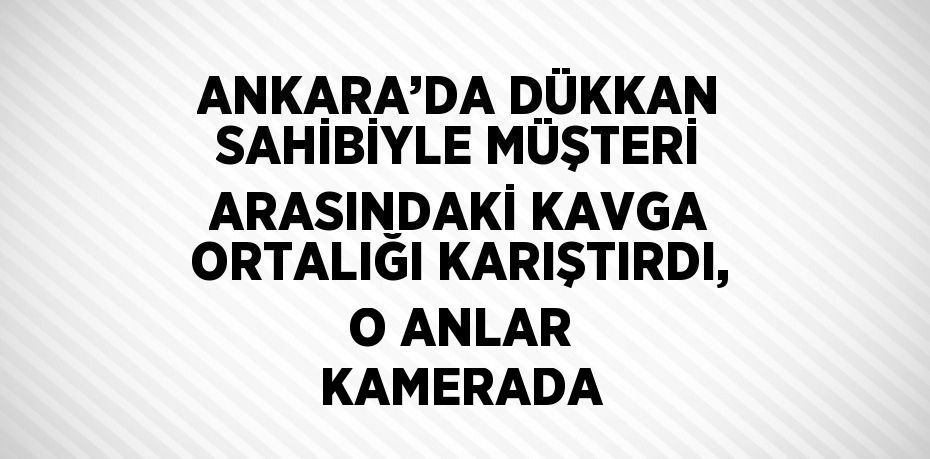 ANKARA’DA DÜKKAN SAHİBİYLE MÜŞTERİ ARASINDAKİ KAVGA ORTALIĞI KARIŞTIRDI, O ANLAR KAMERADA
