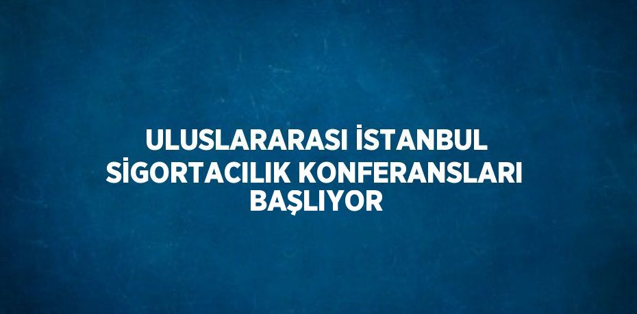 ULUSLARARASI İSTANBUL SİGORTACILIK KONFERANSLARI BAŞLIYOR