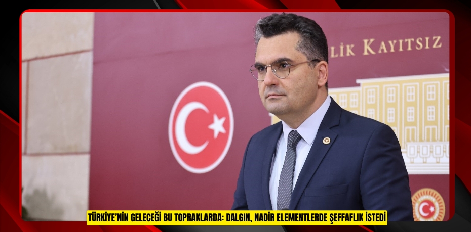 TÜRKİYE’NİN GELECEĞİ BU TOPRAKLARDA: DALGIN, NADİR ELEMENTLERDE ŞEFFAFLIK İSTEDİ